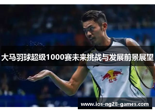 大马羽球超级1000赛未来挑战与发展前景展望 大马羽球超级1000赛未来挑战与发展前景展望