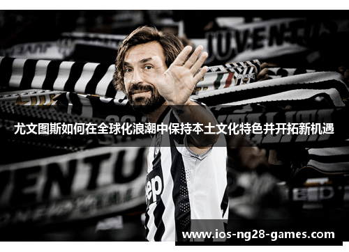 尤文图斯如何在全球化浪潮中保持本土文化特色并开拓新机遇 尤文图斯如何在全球化浪潮中保持本土文化特色并开拓新机遇