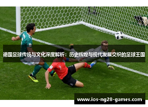 德国足球传统与文化深度解析：历史辉煌与现代发展交织的足球王国