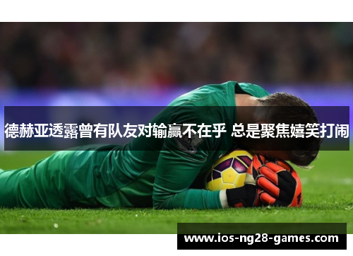 德赫亚透露曾有队友对输赢不在乎 总是聚焦嬉笑打闹