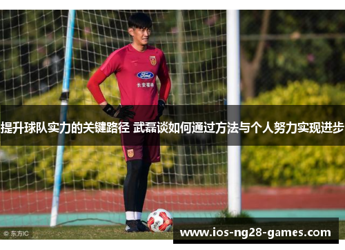 提升球队实力的关键路径 武磊谈如何通过方法与个人努力实现进步 提升球队实力的关键路径 武磊谈如何通过方法与个人努力实现进步