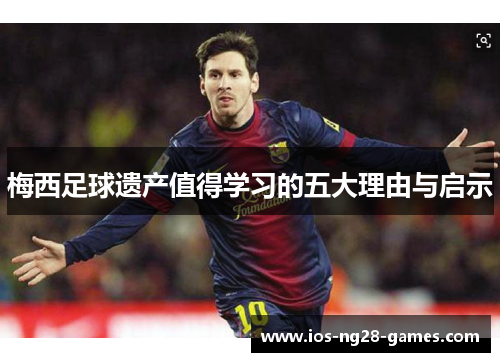 梅西足球遗产值得学习的五大理由与启示 梅西足球遗产值得学习的五大理由与启示