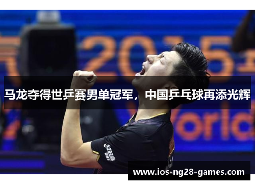 马龙夺得世乒赛男单冠军,中国乒乓球再添光辉 马龙夺得世乒赛男单冠军,中国乒乓球再添光辉