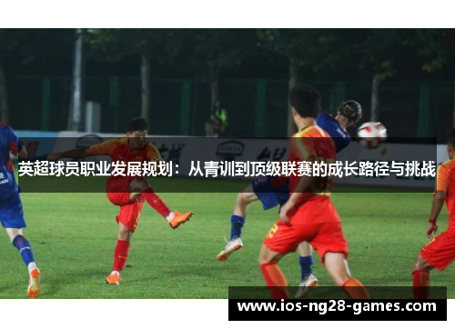 英超球员职业发展规划:从青训到顶级联赛的成长路径与挑战 英超球员职业发展规划:从青训到顶级联赛的成长路径与挑战