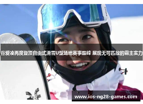 谷爱凌再度登顶自由式滑雪U型场地赛事巅峰 展现无可匹敌的霸主实力